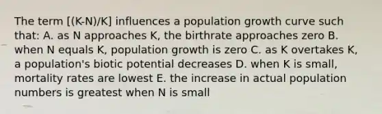 The term [(K-N)/K] influences a population growth curve such that: A. as N approaches K, the birthrate approaches zero B. when N equals K, population growth is zero C. as K overtakes K, a population's biotic potential decreases D. when K is small, mortality rates are lowest E. the increase in actual population numbers is greatest when N is small