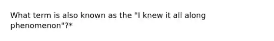 What term is also known as the "I knew it all along phenomenon"?*