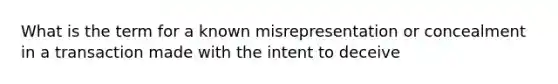 What is the term for a known misrepresentation or concealment in a transaction made with the intent to deceive