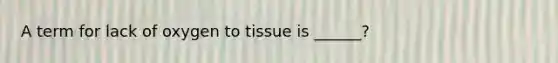 A term for lack of oxygen to tissue is ______?