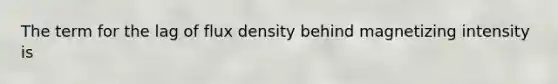 The term for the lag of flux density behind magnetizing intensity is