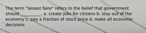 The term "laissez faire" refers to the belief that government should __________. a. create jobs for citizens b. stay out of the economy c. pay a fraction of stock price d. make all economic decisions