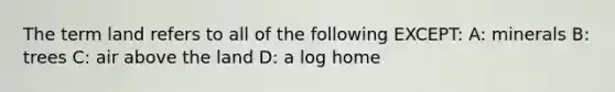 The term land refers to all of the following EXCEPT: A: minerals B: trees C: air above the land D: a log home