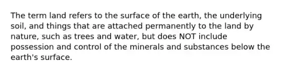 The term land refers to the surface of the earth, the underlying soil, and things that are attached permanently to the land by nature, such as trees and water, but does NOT include possession and control of the minerals and substances below the earth's surface.