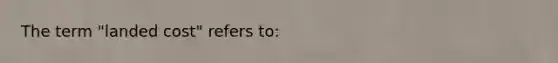 The term "landed cost" refers to: