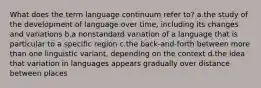 What does the term language continuum refer to? a.the study of the development of language over time, including its changes and variations b.a nonstandard variation of a language that is particular to a specific region c.the back-and-forth between more than one linguistic variant, depending on the context d.the idea that variation in languages appears gradually over distance between places