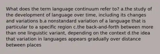 What does the term language continuum refer to? a.the study of the development of language over time, including its changes and variations b.a nonstandard variation of a language that is particular to a specific region c.the back-and-forth between more than one linguistic variant, depending on the context d.the idea that variation in languages appears gradually over distance between places