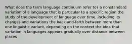 What does the term language continuum refer to? a nonstandard variation of a language that is particular to a specific region the study of the development of language over time, including its changes and variations the back-and-forth between more than one linguistic variant, depending on the context the idea that variation in languages appears gradually over distance between places