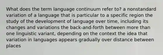 What does the term language continuum refer to? a nonstandard variation of a language that is particular to a specific region the study of the development of language over time, including its changes and variations the back-and-forth between more than one linguistic variant, depending on the context the idea that variation in languages appears gradually over distance between places