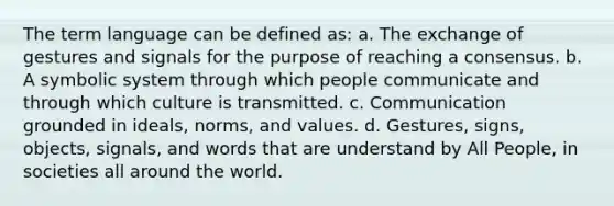 The term language can be defined as: a. The exchange of gestures and signals for the purpose of reaching a consensus. b. A symbolic system through which people communicate and through which culture is transmitted. c. Communication grounded in ideals, norms, and values. d. Gestures, signs, objects, signals, and words that are understand by All People, in societies all around the world.