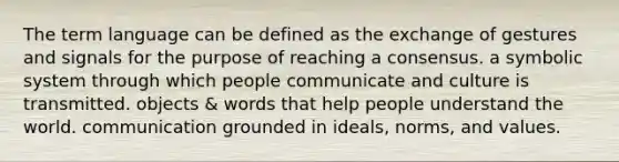 The term language can be defined as the exchange of gestures and signals for the purpose of reaching a consensus. a symbolic system through which people communicate and culture is transmitted. objects & words that help people understand the world. communication grounded in ideals, norms, and values.