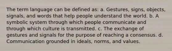 The term language can be defined as: a. Gestures, signs, objects, signals, and words that help people understand the world. b. A symbolic system through which people communicate and through which culture is transmitted. c. The exchange of gestures and signals for the purpose of reaching a consensus. d. Communication grounded in ideals, norms, and values.