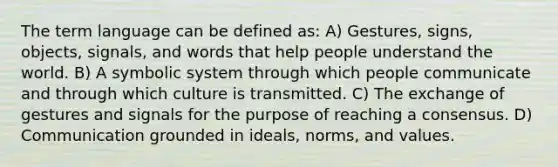 The term language can be defined as: A) Gestures, signs, objects, signals, and words that help people understand the world. B) A symbolic system through which people communicate and through which culture is transmitted. C) The exchange of gestures and signals for the purpose of reaching a consensus. D) Communication grounded in ideals, norms, and values.