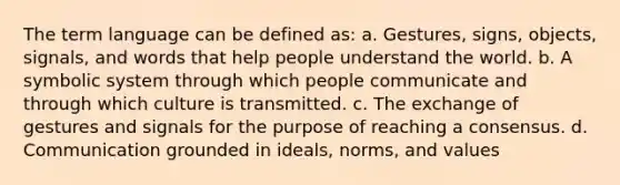 The term language can be defined as: a. Gestures, signs, objects, signals, and words that help people understand the world. b. A symbolic system through which people communicate and through which culture is transmitted. c. The exchange of gestures and signals for the purpose of reaching a consensus. d. Communication grounded in ideals, norms, and values