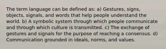 The term language can be defined as: a) Gestures, signs, objects, signals, and words that help people understand the world. b) A symbolic system through which people communicate and through which culture is transmitted. c) The exchange of gestures and signals for the purpose of reaching a consensus. d) Communication grounded in ideals, norms, and values.