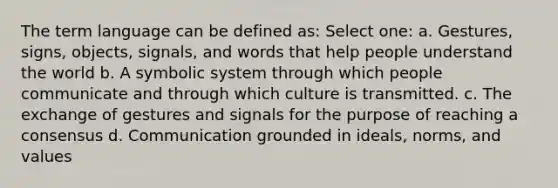 The term language can be defined as: Select one: a. Gestures, signs, objects, signals, and words that help people understand the world b. A symbolic system through which people communicate and through which culture is transmitted. c. The exchange of gestures and signals for the purpose of reaching a consensus d. Communication grounded in ideals, norms, and values