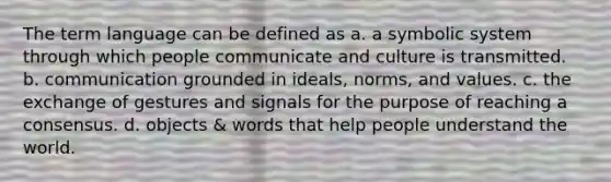 The term language can be defined as a. a symbolic system through which people communicate and culture is transmitted. b. communication grounded in ideals, norms, and values. c. the exchange of gestures and signals for the purpose of reaching a consensus. d. objects & words that help people understand the world.