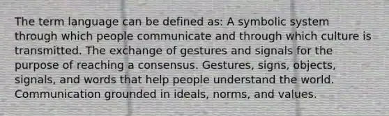 The term language can be defined as: A symbolic system through which people communicate and through which culture is transmitted. The exchange of gestures and signals for the purpose of reaching a consensus. Gestures, signs, objects, signals, and words that help people understand the world. Communication grounded in ideals, norms, and values.