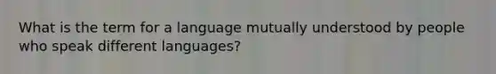 What is the term for a language mutually understood by people who speak different languages?