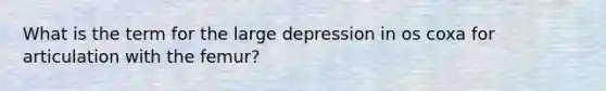 What is the term for the large depression in os coxa for articulation with the femur?