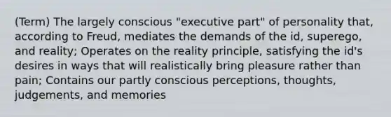 (Term) The largely conscious "executive part" of personality that, according to Freud, mediates the demands of the id, superego, and reality; Operates on the reality principle, satisfying the id's desires in ways that will realistically bring pleasure rather than pain; Contains our partly conscious perceptions, thoughts, judgements, and memories