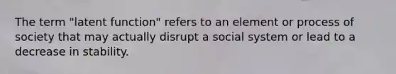 The term "latent function" refers to an element or process of society that may actually disrupt a social system or lead to a decrease in stability.