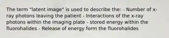 The term "latent image" is used to describe the: - Number of x-ray photons leaving the patient - Interactions of the x-ray photons within the imaging plate - stored energy within the fluorohalides - Release of energy form the fluorohalides