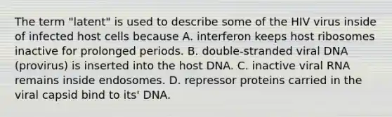 The term "latent" is used to describe some of the HIV virus inside of infected host cells because A. interferon keeps host ribosomes inactive for prolonged periods. B. double-stranded viral DNA (provirus) is inserted into the host DNA. C. inactive viral RNA remains inside endosomes. D. repressor proteins carried in the viral capsid bind to its' DNA.