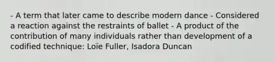 - A term that later came to describe modern dance - Considered a reaction against the restraints of ballet - A product of the contribution of many individuals rather than development of a codified technique: Loïe Fuller, Isadora Duncan