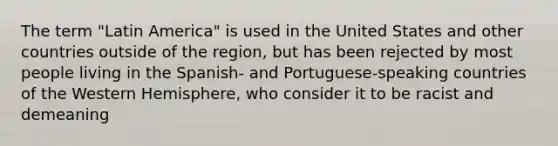 The term "Latin America" is used in the United States and other countries outside of the region, but has been rejected by most people living in the Spanish- and Portuguese-speaking countries of the Western Hemisphere, who consider it to be racist and demeaning