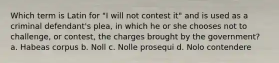 Which term is Latin for "I will not contest it" and is used as a criminal defendant's plea, in which he or she chooses not to challenge, or contest, the charges brought by the government? a. Habeas corpus b. Noll c. Nolle prosequi d. Nolo contendere