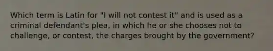 Which term is Latin for "I will not contest it" and is used as a criminal defendant's plea, in which he or she chooses not to challenge, or contest, the charges brought by the government?