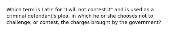 Which term is Latin for "I will not contest it" and is used as a criminal defendant's plea, in which he or she chooses not to challenge, or contest, the charges brought by the government?​