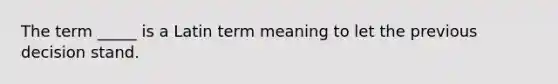 The term _____ is a Latin term meaning to let the previous decision stand.