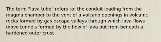 The term "lava tube" refers to: the conduit leading from the magma chamber to the vent of a volcano openings in volcanic rocks formed by gas escape valleys through which lava flows move tunnels formed by the flow of lava out from beneath a hardened outer crust