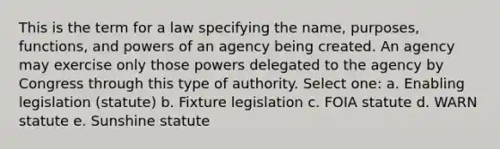 This is the term for a law specifying the name, purposes, functions, and powers of an agency being created. An agency may exercise only those powers delegated to the agency by Congress through this type of authority. Select one: a. Enabling legislation (statute) b. Fixture legislation c. FOIA statute d. WARN statute e. Sunshine statute