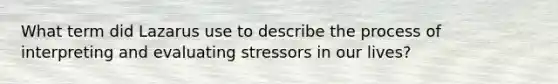 What term did Lazarus use to describe the process of interpreting and evaluating stressors in our lives?