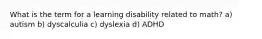 What is the term for a learning disability related to math? a) autism b) dyscalculia c) dyslexia d) ADHD