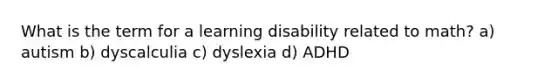 What is the term for a learning disability related to math? a) autism b) dyscalculia c) dyslexia d) ADHD