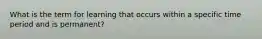 What is the term for learning that occurs within a specific time period and is permanent?