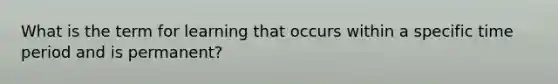What is the term for learning that occurs within a specific time period and is permanent?