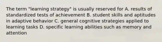 The term "learning strategy" is usually reserved for A. results of standardized tests of achievement B. student skills and aptitudes in adaptive behavior C. general cognitive strategies applied to learning tasks D. specific learning abilities such as memory and attention