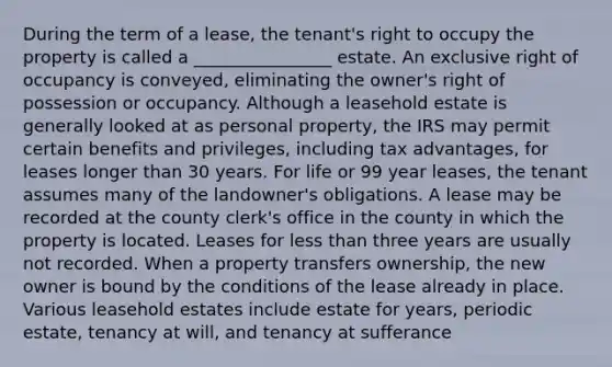 During the term of a lease, the tenant's right to occupy the property is called a ________________ estate. An exclusive right of occupancy is conveyed, eliminating the owner's right of possession or occupancy. Although a leasehold estate is generally looked at as personal property, the IRS may permit certain benefits and privileges, including tax advantages, for leases longer than 30 years. For life or 99 year leases, the tenant assumes many of the landowner's obligations. A lease may be recorded at the county clerk's office in the county in which the property is located. Leases for less than three years are usually not recorded. When a property transfers ownership, the new owner is bound by the conditions of the lease already in place. Various leasehold estates include estate for years, periodic estate, tenancy at will, and tenancy at sufferance