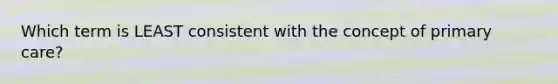 Which term is LEAST consistent with the concept of primary care?