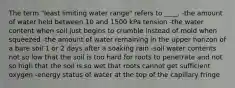 The term "least limiting water range" refers to ____. -the amount of water held between 10 and 1500 kPa tension -the water content when soil just begins to crumble instead of mold when squeezed -the amount of water remaining in the upper horizon of a bare soil 1 or 2 days after a soaking rain -soil water contents not so low that the soil is too hard for roots to penetrate and not so high that the soil is so wet that roots cannot get sufficient oxygen -energy status of water at the top of the capillary fringe