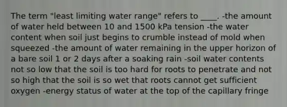 The term "least limiting water range" refers to ____. -the amount of water held between 10 and 1500 kPa tension -the water content when soil just begins to crumble instead of mold when squeezed -the amount of water remaining in the upper horizon of a bare soil 1 or 2 days after a soaking rain -soil water contents not so low that the soil is too hard for roots to penetrate and not so high that the soil is so wet that roots cannot get sufficient oxygen -energy status of water at the top of the capillary fringe