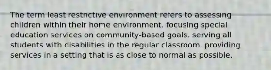 The term least restrictive environment refers to assessing children within their home environment. focusing special education services on community-based goals. serving all students with disabilities in the regular classroom. providing services in a setting that is as close to normal as possible.