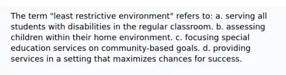 The term "least restrictive environment" refers to: a. serving all students with disabilities in the regular classroom. b. assessing children within their home environment. c. focusing special education services on community-based goals. d. providing services in a setting that maximizes chances for success.