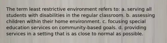 The term least restrictive environment refers to: a. serving all students with disabilities in the regular classroom. b. assessing children within their home environment. c. focusing special education services on community-based goals. d. providing services in a setting that is as close to normal as possible.