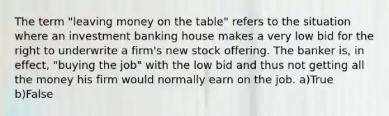 The term "leaving money on the table" refers to the situation where an investment banking house makes a very low bid for the right to underwrite a firm's new stock offering. The banker is, in effect, "buying the job" with the low bid and thus not getting all the money his firm would normally earn on the job. a)True b)False